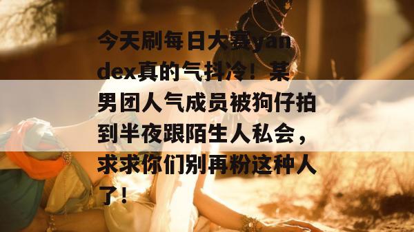 今天刷每日大赛yandex真的气抖冷！某男团人气成员被狗仔拍到半夜跟陌生人私会，求求你们别再粉这种人了！