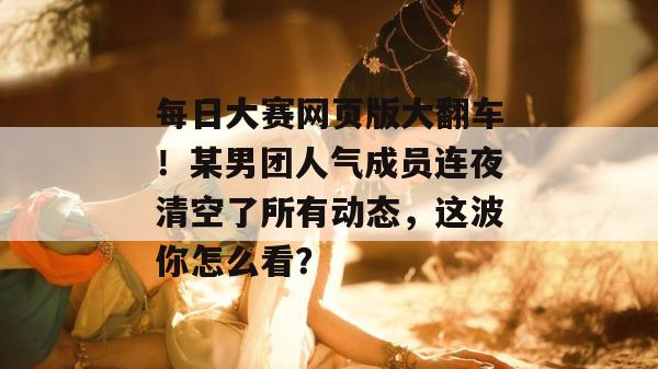 每日大赛网页版大翻车！某男团人气成员连夜清空了所有动态，这波你怎么看？