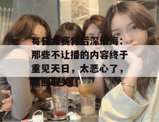每日大赛背后深似海：那些不让播的内容终于重见天日，太恶心了，果断取关！