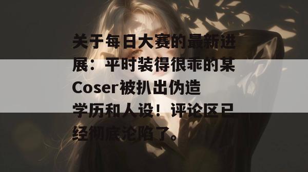 关于每日大赛的最新进展：平时装得很乖的某Coser被扒出伪造学历和人设！评论区已经彻底沦陷了。