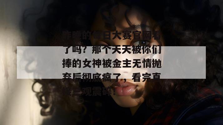 昨晚的每日大赛官网看了吗？那个天天被你们捧的女神被金主无情抛弃后彻底疯了，看完直接三观震碎！