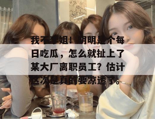 我不李姐!明明是个每日吃瓜,怎么就扯上了某大厂离职员工?估计这次是真的要凉透了。