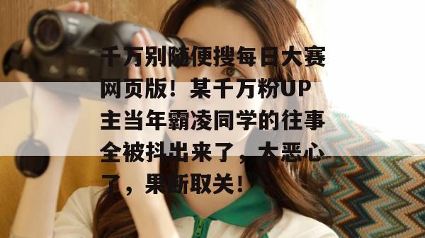 千万别随便搜每日大赛网页版!某千万粉UP主当年霸凌同学的往事全被抖出来了,太恶心了,果断取关! 千万别随便搜每日大赛网页版!某千万粉UP主当年霸凌同学的往事全被抖出来了,太恶心了,果断取关!