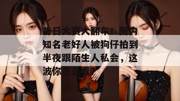 每日大赛大翻车!圈内知名老好人被狗仔拍到半夜跟陌生人私会,这波你怎么看? 每日大赛大翻车!圈内知名老好人被狗仔拍到半夜跟陌生人私会,这波你怎么看?