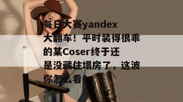 每日大赛yandex大翻车!平时装得很乖的某Coser终于还是没藏住塌房了,这波你怎么看? 每日大赛yandex大翻车!平时装得很乖的某Coser终于还是没藏住塌房了,这波你怎么看?