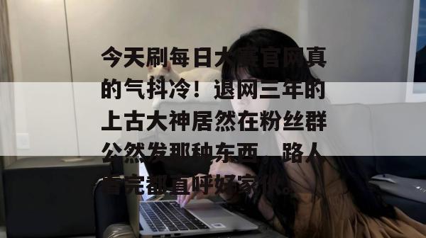 今天刷每日大赛官网真的气抖冷!退网三年的上古大神居然在粉丝群公然发那种东西,路人看完都直呼好家伙。 今天刷每日大赛官网真的气抖冷!退网三年的上古大神居然在粉丝群公然发那种东西,路人看完都直呼好家伙。