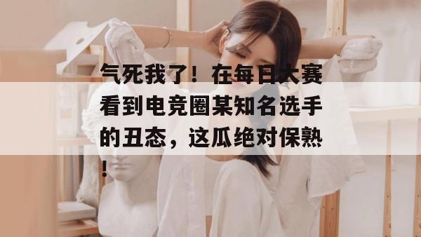 气死我了！在每日大赛看到电竞圈某知名选手的丑态，这瓜绝对保熟！
