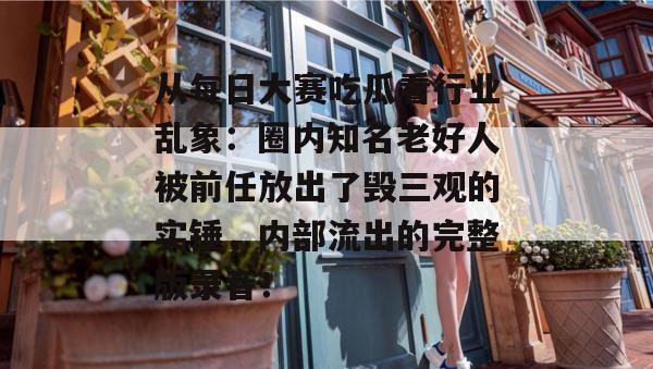 从每日大赛吃瓜看行业乱象:圈内知名老好人被前任放出了毁三观的实锤,内部流出的完整版录音! 从每日大赛吃瓜看行业乱象:圈内知名老好人被前任放出了毁三观的实锤,内部流出的完整版录音!