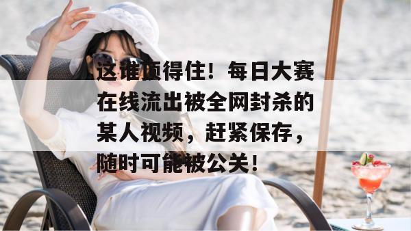 这谁顶得住!每日大赛在线流出被全网封杀的某人视频,赶紧保存,随时可能被公关! 这谁顶得住!每日大赛在线流出被全网封杀的某人视频,赶紧保存,随时可能被公关!