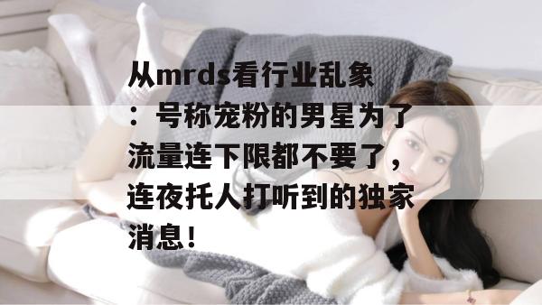 从mrds看行业乱象:号称宠粉的男星为了流量连下限都不要了,连夜托人打听到的独家消息! 从mrds看行业乱象:号称宠粉的男星为了流量连下限都不要了,连夜托人打听到的独家消息!