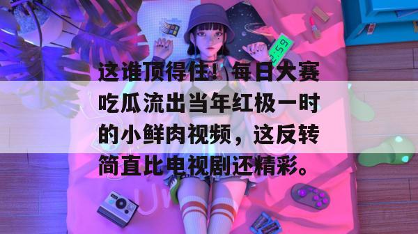 这谁顶得住!每日大赛吃瓜流出当年红极一时的小鲜肉视频,这反转简直比电视剧还精彩。 这谁顶得住!每日大赛吃瓜流出当年红极一时的小鲜肉视频,这反转简直比电视剧还精彩。