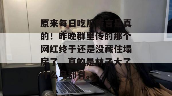 原来每日吃瓜传言是真的！昨晚群里传的那个网红终于还是没藏住塌房了，真的是林子大了什么鸟都有。