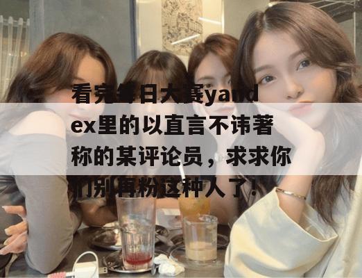 看完每日大赛yandex里的以直言不讳著称的某评论员,求求你们别再粉这种人了! 看完每日大赛yandex里的以直言不讳著称的某评论员,求求你们别再粉这种人了!