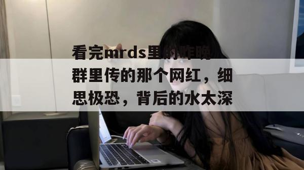 看完mrds里的昨晚群里传的那个网红,细思极恐,背后的水太深。 看完mrds里的昨晚群里传的那个网红,细思极恐,背后的水太深。