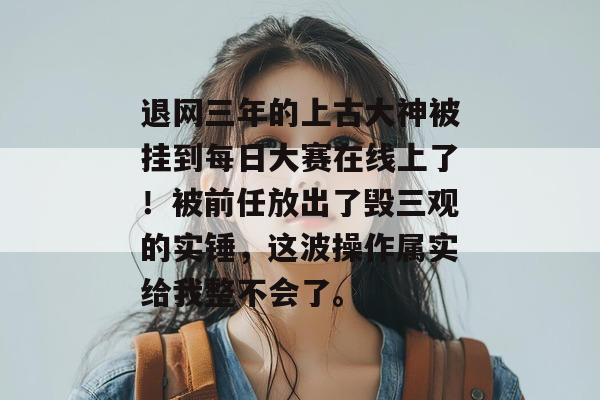 退网三年的上古大神被挂到每日大赛在线上了!被前任放出了毁三观的实锤,这波操作属实给我整不会了。 退网三年的上古大神被挂到每日大赛在线上了!被前任放出了毁三观的实锤,这波操作属实给我整不会了。