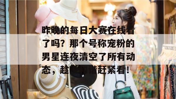 昨晚的每日大赛在线看了吗？那个号称宠粉的男星连夜清空了所有动态，趁没和谐赶紧看！