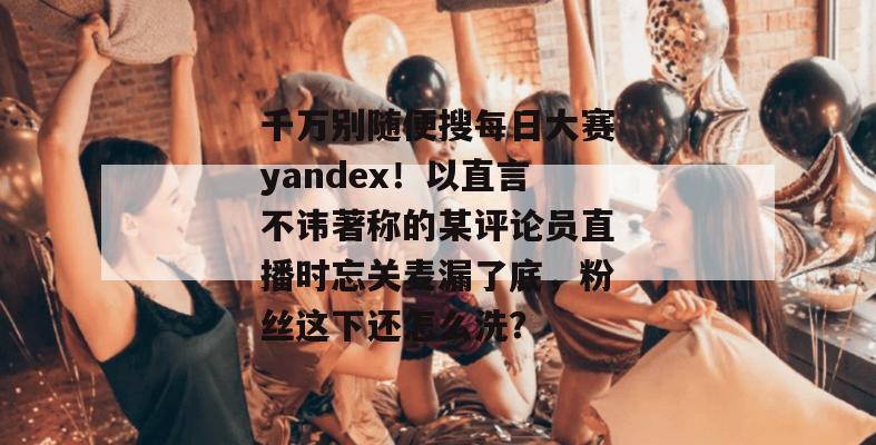 千万别随便搜每日大赛yandex！以直言不讳著称的某评论员直播时忘关麦漏了底，粉丝这下还怎么洗？