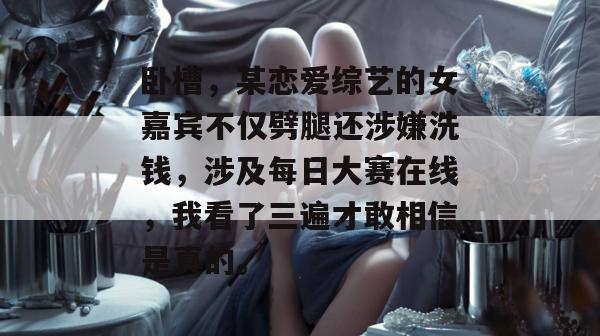 卧槽,某恋爱综艺的女嘉宾不仅劈腿还涉嫌洗钱,涉及每日大赛在线,我看了三遍才敢相信是真的。 卧槽,某恋爱综艺的女嘉宾不仅劈腿还涉嫌洗钱,涉及每日大赛在线,我看了三遍才敢相信是真的。