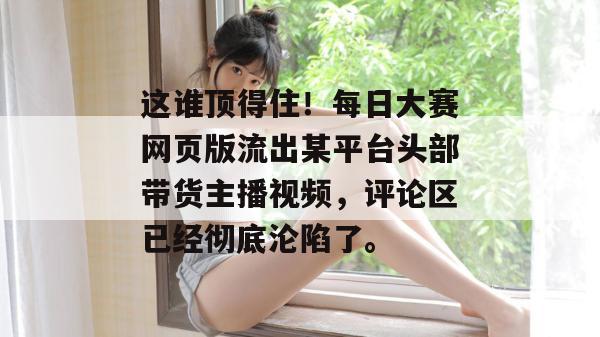 这谁顶得住！每日大赛网页版流出某平台头部带货主播视频，评论区已经彻底沦陷了。