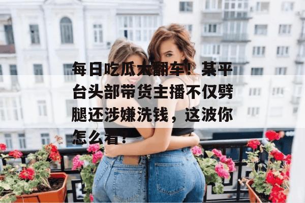 每日吃瓜大翻车!某平台头部带货主播不仅劈腿还涉嫌洗钱,这波你怎么看? 每日吃瓜大翻车!某平台头部带货主播不仅劈腿还涉嫌洗钱,这波你怎么看?