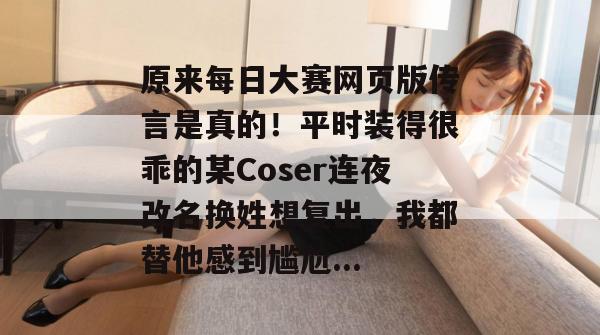 原来每日大赛网页版传言是真的！平时装得很乖的某Coser连夜改名换姓想复出，我都替他感到尴尬...