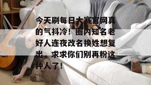 今天刷每日大赛官网真的气抖冷!圈内知名老好人连夜改名换姓想复出,求求你们别再粉这种人了! 今天刷每日大赛官网真的气抖冷!圈内知名老好人连夜改名换姓想复出,求求你们别再粉这种人了!