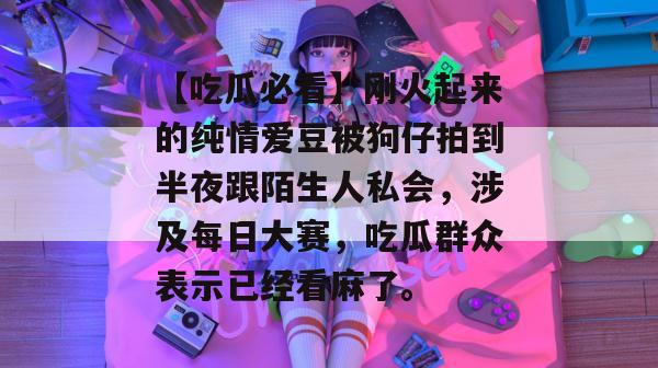 【吃瓜必看】刚火起来的纯情爱豆被狗仔拍到半夜跟陌生人私会,涉及每日大赛,吃瓜群众表示已经看麻了。 【吃瓜必看】刚火起来的纯情爱豆被狗仔拍到半夜跟陌生人私会,涉及每日大赛,吃瓜群众表示已经看麻了。