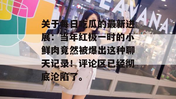 关于每日吃瓜的最新进展:当年红极一时的小鲜肉竟然被爆出这种聊天记录!评论区已经彻底沦陷了。 关于每日吃瓜的最新进展:当年红极一时的小鲜肉竟然被爆出这种聊天记录!评论区已经彻底沦陷了。