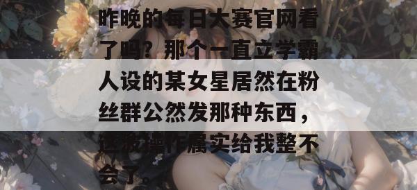 昨晚的每日大赛官网看了吗?那个一直立学霸人设的某女星居然在粉丝群公然发那种东西,这波操作属实给我整不会了。 昨晚的每日大赛官网看了吗?那个一直立学霸人设的某女星居然在粉丝群公然发那种东西,这波操作属实给我整不会了。