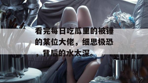 看完每日吃瓜里的被锤的某位大佬，细思极恐，背后的水太深。