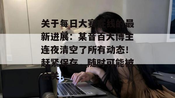 关于每日大赛在线的最新进展：某音百大博主连夜清空了所有动态！赶紧保存，随时可能被公关！