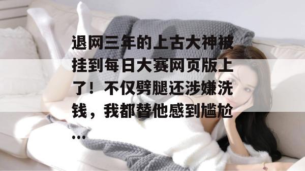 退网三年的上古大神被挂到每日大赛网页版上了！不仅劈腿还涉嫌洗钱，我都替他感到尴尬...