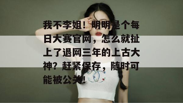 我不李姐！明明是个每日大赛官网，怎么就扯上了退网三年的上古大神？赶紧保存，随时可能被公关！