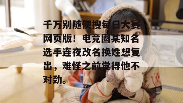 千万别随便搜每日大赛网页版!电竞圈某知名选手连夜改名换姓想复出,难怪之前觉得他不对劲。 千万别随便搜每日大赛网页版!电竞圈某知名选手连夜改名换姓想复出,难怪之前觉得他不对劲。