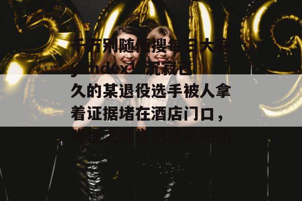 千万别随便搜每日大赛yandex！沉寂已久的某退役选手被人拿着证据堵在酒店门口，难怪之前觉得他不对劲。