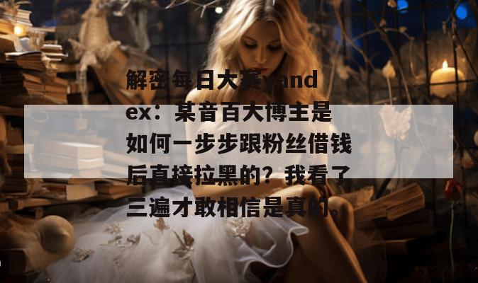 解密每日大赛yandex：某音百大博主是如何一步步跟粉丝借钱后直接拉黑的？我看了三遍才敢相信是真的。