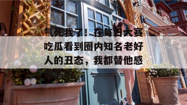 气死我了!在每日大赛吃瓜看到圈内知名老好人的丑态,我都替他感到尴尬... 气死我了!在每日大赛吃瓜看到圈内知名老好人的丑态,我都替他感到尴尬...