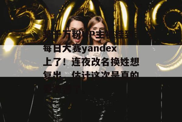 某千万粉UP主被挂到每日大赛yandex上了！连夜改名换姓想复出，估计这次是真的要凉透了。
