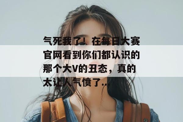 气死我了！在每日大赛官网看到你们都认识的那个大V的丑态，真的太让人气愤了...