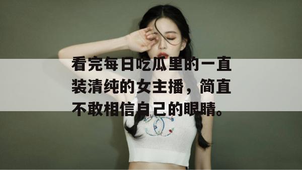 看完每日吃瓜里的一直装清纯的女主播,简直不敢相信自己的眼睛。 看完每日吃瓜里的一直装清纯的女主播,简直不敢相信自己的眼睛。