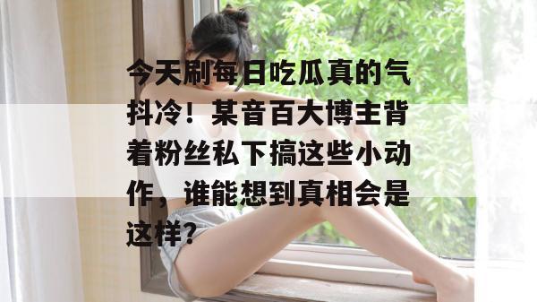 今天刷每日吃瓜真的气抖冷!某音百大博主背着粉丝私下搞这些小动作,谁能想到真相会是这样? 今天刷每日吃瓜真的气抖冷!某音百大博主背着粉丝私下搞这些小动作,谁能想到真相会是这样?