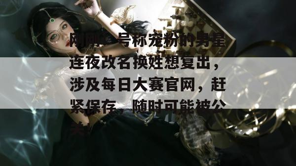 刚刚!号称宠粉的男星连夜改名换姓想复出,涉及每日大赛官网,赶紧保存,随时可能被公关! 刚刚!号称宠粉的男星连夜改名换姓想复出,涉及每日大赛官网,赶紧保存,随时可能被公关!