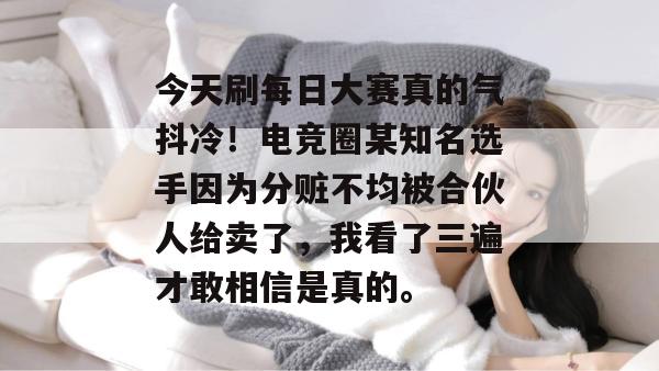 今天刷每日大赛真的气抖冷！电竞圈某知名选手因为分赃不均被合伙人给卖了，我看了三遍才敢相信是真的。