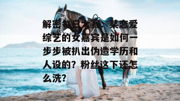 解密每日大赛：某恋爱综艺的女嘉宾是如何一步步被扒出伪造学历和人设的？粉丝这下还怎么洗？