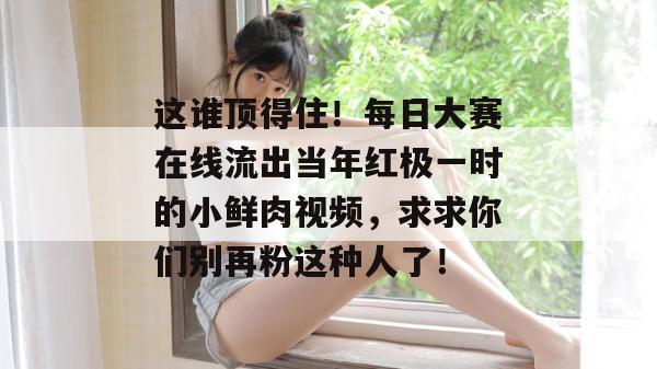 这谁顶得住!每日大赛在线流出当年红极一时的小鲜肉视频,求求你们别再粉这种人了! 这谁顶得住!每日大赛在线流出当年红极一时的小鲜肉视频,求求你们别再粉这种人了!