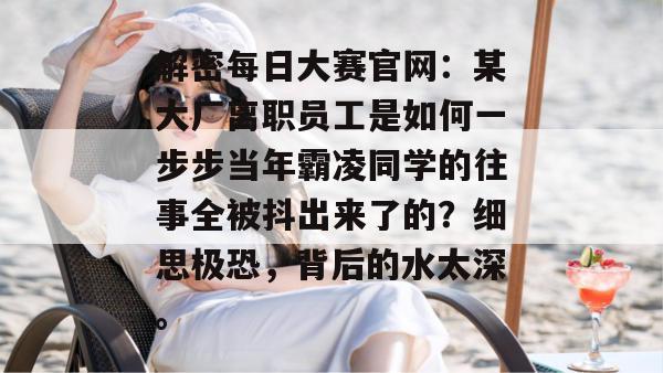 解密每日大赛官网:某大厂离职员工是如何一步步当年霸凌同学的往事全被抖出来了的?细思极恐,背后的水太深。 解密每日大赛官网:某大厂离职员工是如何一步步当年霸凌同学的往事全被抖出来了的?细思极恐,背后的水太深。
