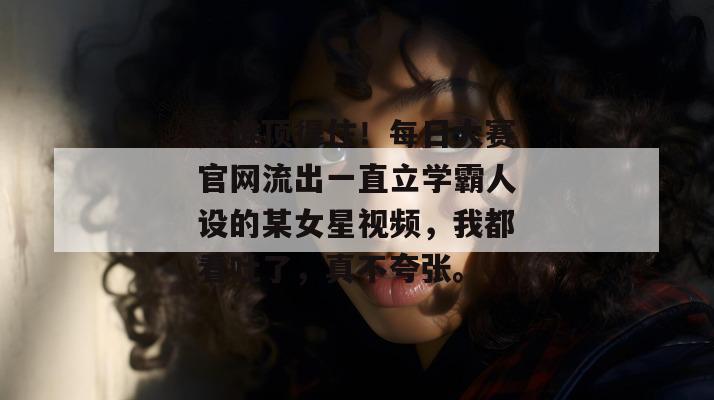 这谁顶得住！每日大赛官网流出一直立学霸人设的某女星视频，我都看吐了，真不夸张。