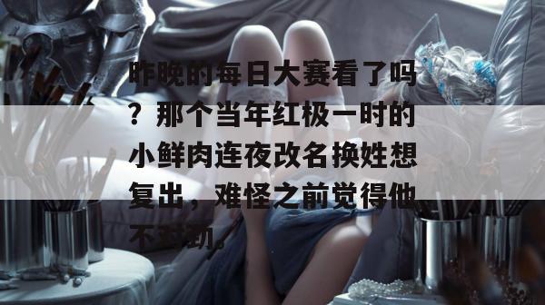 昨晚的每日大赛看了吗?那个当年红极一时的小鲜肉连夜改名换姓想复出,难怪之前觉得他不对劲。 昨晚的每日大赛看了吗?那个当年红极一时的小鲜肉连夜改名换姓想复出,难怪之前觉得他不对劲。