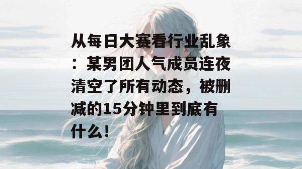 从每日大赛看行业乱象：某男团人气成员连夜清空了所有动态，被删减的15分钟里到底有什么！