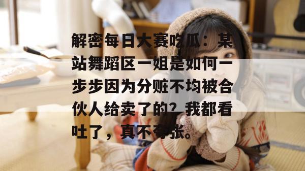 解密每日大赛吃瓜:某站舞蹈区一姐是如何一步步因为分赃不均被合伙人给卖了的?我都看吐了,真不夸张。 解密每日大赛吃瓜:某站舞蹈区一姐是如何一步步因为分赃不均被合伙人给卖了的?我都看吐了,真不夸张。